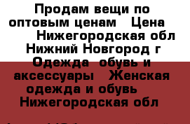 Продам вещи по оптовым ценам › Цена ­ 500 - Нижегородская обл., Нижний Новгород г. Одежда, обувь и аксессуары » Женская одежда и обувь   . Нижегородская обл.